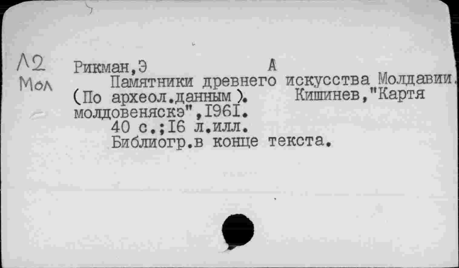 ﻿Л2.
Мол
Рикман,Э	А
Памятники древнего искусства Молдавии (.По археол.данным ).	Кишинев,"Картя
молдовеняско”,1961.
40 с.;16 л.илл.
Библиогр.в конце текста.